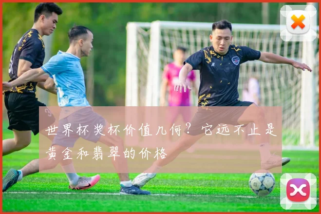 世界杯奖杯价值几何？它远不止是黄金和翡翠的价格