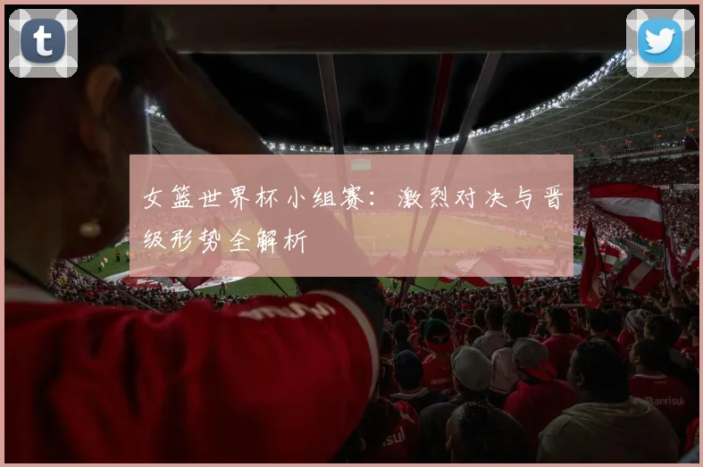 女篮世界杯小组赛：激烈对决与晋级形势全解析